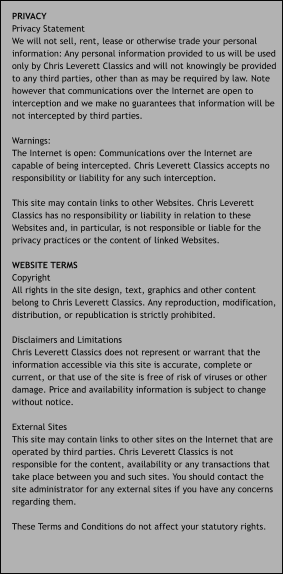 PRIVACY Privacy Statement We will not sell, rent, lease or otherwise trade your personal information: Any personal information provided to us will be used only by Chris Leverett Classics and will not knowingly be provided to any third parties, other than as may be required by law. Note however that communications over the Internet are open to interception and we make no guarantees that information will be not intercepted by third parties.  Warnings: The Internet is open: Communications over the Internet are capable of being intercepted. Chris Leverett Classics accepts no responsibility or liability for any such interception.  This site may contain links to other Websites. Chris Leverett Classics has no responsibility or liability in relation to these Websites and, in particular, is not responsible or liable for the privacy practices or the content of linked Websites.  WEBSITE TERMS Copyright All rights in the site design, text, graphics and other content belong to Chris Leverett Classics. Any reproduction, modification, distribution, or republication is strictly prohibited.  Disclaimers and Limitations Chris Leverett Classics does not represent or warrant that the information accessible via this site is accurate, complete or current, or that use of the site is free of risk of viruses or other damage. Price and availability information is subject to change without notice.  External Sites This site may contain links to other sites on the Internet that are operated by third parties. Chris Leverett Classics is not responsible for the content, availability or any transactions that take place between you and such sites. You should contact the site administrator for any external sites if you have any concerns regarding them.  These Terms and Conditions do not affect your statutory rights.