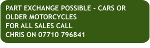 PART EXCHANGE POSSIBLE - CARS OR OLDER MOTORCYCLESFOR ALL SALES CALL CHRIS ON 07710 796841
