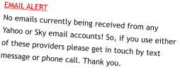 EMAIL ALERTNo emails currently being received from any Yahoo or Sky email accounts! So, if you use either of these providers please get in touch by text message or phone call. Thank you.