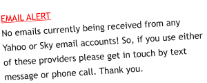 EMAIL ALERTNo emails currently being received from any Yahoo or Sky email accounts! So, if you use either of these providers please get in touch by text message or phone call. Thank you.