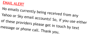 EMAIL ALERTNo emails currently being received from any Yahoo or Sky email accounts! So, if you use either of these providers please get in touch by text message or phone call. Thank you.
