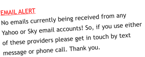 EMAIL ALERTNo emails currently being received from any Yahoo or Sky email accounts! So, if you use either of these providers please get in touch by text message or phone call. Thank you.